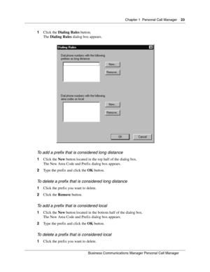 Page 23Chapter 1 Personal Call Manager23
B usin ess C om mun ic a tio ns  Ma nag er Pe rs on al C all M ana ger
 
1 Click the  Dialing Rules  button.
The  Dialing Rules  dialog box appears.
T o  ad d a  pr efix tha t i s  c ons idered l ong d ist anc e
1 Click the  New button located in the top half of the dialog box.
The New Area Code and Prefix dialog box appears.
2 Type the prefix and click the  OK button.
To  del ete  a pr efix that i s cons idered long  distance
1Click the prefix you want to delete.
2...