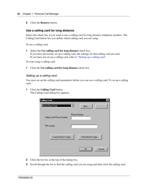 Page 2424Chapter 1 Personal Call Manager
P0936569 02
 
2Click the Remove button.
Use a calling card for long distance
Select this check box if you want to use a calling card for long distance telephone numbers. The 
Calling Card button lets you define which calling card you are using.
To use a calling card:
1Select the Use calling card for long distance check box.
If you have previously set up a calling card, the settings for that calling card are used. 
If you have not set up a calling card, refer to “Setting...