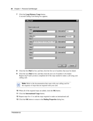 Page 2626Chapter 1 Personal Call Manager
P0936569 02
 
7Click the Long Distance Usage button.
A second Calling Card dialog box appears.
8Click the first Dial list box and then click the first set of numbers that must be dialed.
9Click the next Dial list box and then click the next set of numbers to be dialed.
Repeat step 9 until you have completed all of the steps needed to make a call using your 
calling card.
10When all of the required steps are added, click the OK button.
11Click the International Usage...