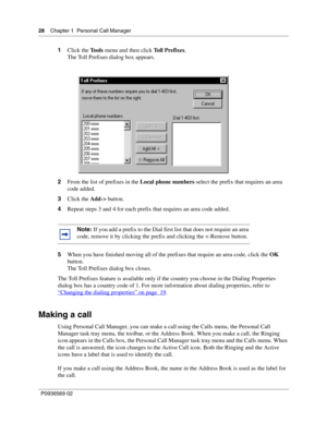 Page 2828Chapter 1 Personal Call Manager
P0936569 02
 
1Click the Tools menu and then click Toll Prefixes. 
The Toll Prefixes dialog box appears.
2From the list of prefixes in the Local phone numbers select the prefix that requires an area 
code added.
3Click the Add-> button.
4Repeat steps 3 and 4 for each prefix that requires an area code added.
5When you have finished moving all of the prefixes that require an area code, click the OK 
button.
The Toll Prefixes dialog box closes.
The Toll Prefixes feature is...