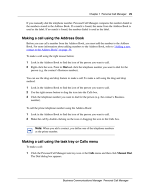 Page 29Chapter 1 Personal Call Manager29
B usin ess C om mun ic a tio ns  Ma nag er  Pe rs on al C all M ana ger
 
If you manually dial the telephone number, Personal Call Manager compares the number dialed to 
the numbers stored in the Address Book. If a match is found, the name from the Address Book is 
used as the label. If no match is found, the number dialed is used as the label.
Making a call using the Address Book
Before you can call a number from the Address Book, you must add the number to the Address...