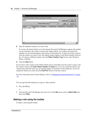 Page 3030Chapter 1 Personal Call Manager
P0936569 02
 
2Type the telephone number you want to dial.
If you have the Search Option set to Fast Search, Personal Call Manager compares the number 
you are entering to the contacts stored in the Address Book. Any contacts that match the 
numbers you are entering appear in the bottom of the dialog box. To dial one of these contacts, 
click the contact you want to call. The default number appears in the Phone Number Type list 
box. To choose a different number, from...