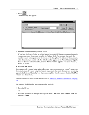 Page 31Chapter 1 Personal Call Manager31
B usin ess C om mun ic a tio ns  Ma nag er Pe rs on al C all M ana ger
 
1 Click .
The Dial  dialog box appears.
2 Enter the telephone number you want to dial.
If you have the Search Option set to Fast Search, Personal Call Manager compares the number 
you are entering to the contacts stored in the Address Book. Any contacts that match the 
number you are entering appear in the bottom of the dialog box. To dial one of these contacts, 
click the contact you want to call....