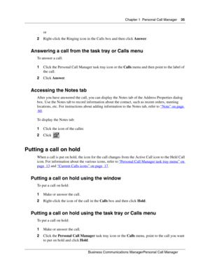 Page 35Chapter 1 Personal Call Manager35
B usin ess C om mun ic a tio ns  Ma nag erPe rs on al C all M ana ger
 
or
2 Right-click the Ringing icon in the Calls box and then click  Answer.
Answering a call from the task tray or Calls menu
To answer a call:
1Click the Personal Call Manager task tray icon or the  Calls menu and then point to the label of 
the call.
2 Click  Answer .
Accessing the Notes tab
After you have answered the call, you can display the Notes tab of the Address  Properties dialog 
box. Use...