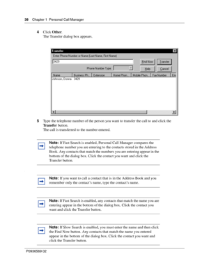 Page 3838Chapter 1 Personal Call Manager
P0936569 02
 
4Click Other.
The Transfer dialog box appears.
5Type the telephone number of the person you want to transfer the call to and click the 
Tr a n s f e r button.
The call is transferred to the number entered.
.
Note: If Fast Search is enabled, Personal Call Manager compares the 
telephone number you are entering to the contacts stored in the Address 
Book. Any contacts that match the numbers you are entering appear in the 
bottom of the dialog box. Click the...