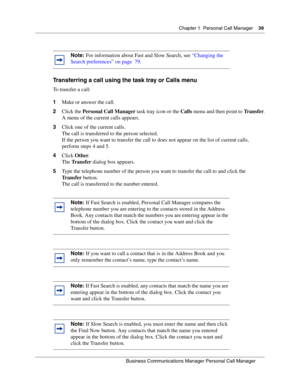 Page 39Chapter 1 Personal Call Manager39
B usin ess C om mun ic a tio ns  Ma nag er Pe rs on al C all M ana ger
 
Transferring a call using the task tray or Calls menu
To transfer a call:
1 Make or answer the call.
2 Click the  Personal Call Manager  task tray icon or the Calls menu and then point to  Transfer.
A menu of the current  calls appears.
3 Click one of the current calls. 
The call is transferred to the person selected.
If the person you want to transfer the call to does not appear on the list of...