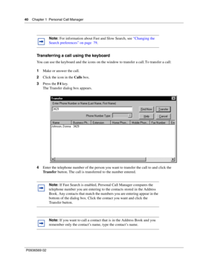 Page 4040Chapter 1 Personal Call Manager
P0936569 02
 
Transferring a call using the keyboard
You can use the keyboard and the icons on the window to transfer a call. To transfer a call:
1Make or answer the call.
2Click the icon in the Calls box.
3Press the F4 key.
The Transfer dialog box appears. 
4Enter the telephone number of the person you want to transfer the call to and click the 
Tr a n s f e r button. The call is transferred to the number entered.
Note: For information about Fast and Slow Search, see...