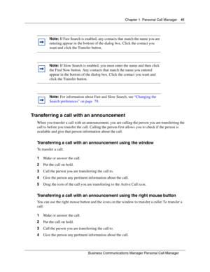 Page 41Chapter 1 Personal Call Manager41
B usin ess C om mun ic a tio ns  Ma nag er Pe rs on al C all M ana ger
 
Transferring a call with an announcement
When you transfer a call with an announcement, you are calling the person you are transferring the 
call to before you transfer the call. Calling the person first allows you to check if the person is 
available and give that person information about the call.
Transferring a call with an announcement using the window
To transfer a call:
1 Make or answer the...