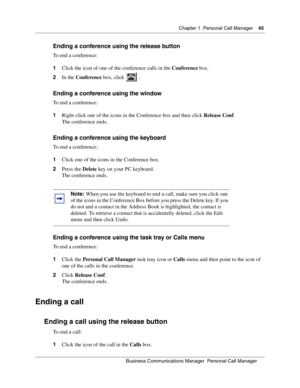 Page 45Chapter 1 Personal Call Manager45
B usin ess C om mun ic a tio ns  Ma nag er  Pe rs on al C all M ana ger
 
Ending a conference using the release button
To end a conference:
1 Click the icon of one of the conference calls in the  Conference box.
2 In the  Conference  box, click   .
Ending a conference using the window
To end a conference:
1Right-click one of the icons in the Conference box and then click  Release Conf.
The conference ends.
Ending a conference using the keyboard
To end a conference:
1...