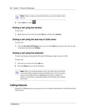 Page 4646Chapter 1 Personal Call Manager
P0936569 02
 
2In the Calls box, click   .
Ending a call using the window
To end a call:
1Right-click the icon of the call in the Calls box and then click Release.
Ending a call using the task tray or Calls menu
To end a call:
1Click the Personal Call Manager task tray icon or the Calls menu, point to the call you want 
to disconnect and then click Release.
Ending a call using the keyboard
To end a call using the keyboard, the Personal Call Manager window must be...