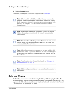 Page 4848Chapter 1 Personal Call Manager
P0936569 02
 
3Click the Forward button.
The number your telephone is forwarded to appears on the “
Status bar”.
Calls Log Window
The Calls Log consists of two parts: the Incoming Calls Log and the Outgoing Calls Log. The 
Incoming Calls Log shows all of the calls that were made to your telephone. The Outgoing Calls 
Log shows all of the calls you made from your telephone. Calls made or received while Personal 
Call Manager was not operating do not appear.
Note: If Fast...