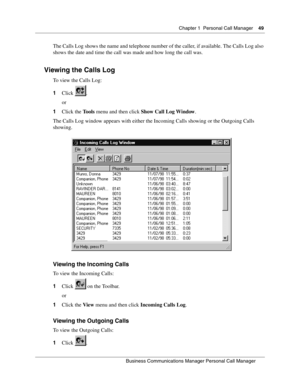 Page 49Chapter 1 Personal Call Manager49
B usin ess C om mun ic a tio ns  Ma nag er Pe rs on al C all M ana ger
 
The Calls Log shows the name and telephone number of the caller, if available. The Calls Log also 
shows the date and time the call was made and how long the call was.
Viewing the Calls Log
To view the Calls Log:
1 Click .
or
1 Click the  Tools menu and then click  Show Call Log Window .
The Calls Log window appears with either the Incoming Calls showing or the Outgoing Calls 
showing.
Viewing the...