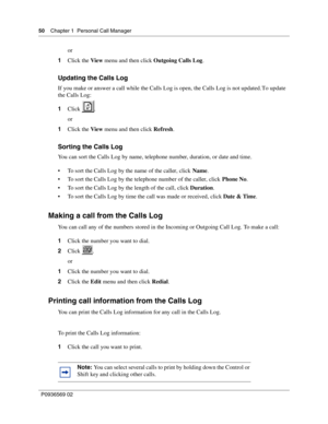 Page 5050Chapter 1 Personal Call Manager
P0936569 02
 
or
1Click the View menu and then click Outgoing Calls Log.
Updating the Calls Log
If you make or answer a call while the Calls Log is open, the Calls Log is not updated. To update 
the Calls Log:
1Click .
or
1Click the View menu and then click Refresh.
Sorting the Calls Log
You can sort the Calls Log by name, telephone number, duration, or date and time.
 To sort the Calls Log by the name of the caller, click Name.
 To sort the Calls Log by the telephone...