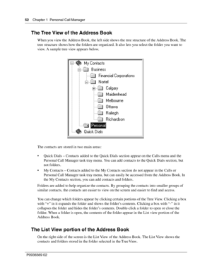 Page 5252Chapter 1 Personal Call Manager
P0936569 02
 
The Tree View of the Address Book
When you view the Address Book, the left side shows the tree structure of the Address Book. The 
tree structure shows how the folders are organized. It also lets you select the folder you want to 
view. A sample tree view appears below.
The contacts are stored in two main areas: 
 Quick Dials – Contacts added to the Quick Dials section appear on the Calls menu and the 
Personal Call Manager task tray menu. You can add...
