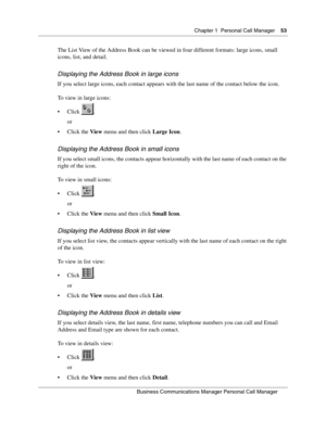 Page 53Chapter 1 Personal Call Manager53
B usin ess C om mun ic a tio ns  Ma nag er Pe rs on al C all M ana ger
 
The List View of the Address Book can be viewed in four different formats: large icons, small 
icons, list, and detail.
Displa ying  th e A ddre ss Bo ok in large icons
If you select large icons, each contact appears with the last name of the contact below the icon. 
To view in large icons:
Click .
or
Click the  View menu and then click  Large Icon.
Displa yin g  the  Ad dress Boo k in small ico...