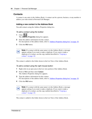 Page 5454Chapter 1 Personal Call Manager
P0936569 02
 
Contacts
A contact is any entry in the Address Book. A contact can be a person, business, or any number or 
address you want stored in Personal Call Manager.
Adding a new contact to the Address Book
You add contacts using the Address Properties dialog box. 
To add a contact using the toolbar:
1Click .
The Address Properties dialog box appears.
2Enter the address information for this contact.
For descriptions of the address fields, refer to “
Address...