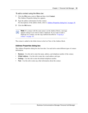 Page 55Chapter 1 Personal Call Manager55
B usin ess C om mun ic a tio ns  Ma nag er Pe rs on al C all M ana ger
 
To  a dd  a c ont act u sin g t he  Menu b ar:
1 Click the  File menu, point to  New and then click  Contact.
The Address Properties dialog box appears.
2 Type the address information for this contact.
For descriptions of the address fields, refer to  “
Address Properties dialog box” on page  55.
3 Click the  OK button.
The contact is added to the folder shown in the List View of the Address Book....