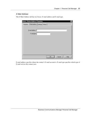 Page 57Chapter 1 Personal Call Manager57
B usin ess C om mun ic a tio ns  Ma nag er Pe rs on al C all M ana ger
 
E- Ma il Ad dress
The E-Mail Address tab has two boxes: E-mail address and E-mail type.
E-mail address specifies where the contact’s E-mail account is. E-mail type specifies which type of 
E-mail service the contact uses. 