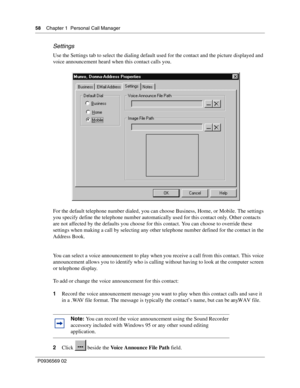 Page 5858Chapter 1 Personal Call Manager
P0936569 02
 
Settings
Use the Settings tab to select the dialing default used for the contact and the picture displayed and 
voice announcement heard when this contact calls you.
For the default telephone number dialed, you can choose Business, Home, or Mobile. The settings 
you specify define the telephone number automatically used for this contact only. Other contacts 
are not affected by the defaults you choose for this contact. You can choose to override these...