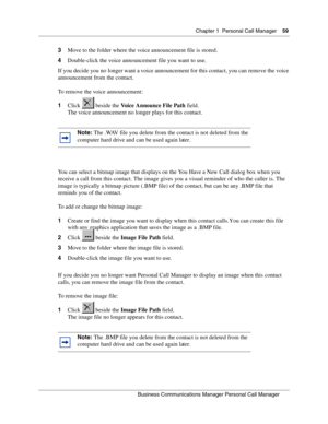 Page 59Chapter 1 Personal Call Manager59
B usin ess C om mun ic a tio ns  Ma nag er Pe rs on al C all M ana ger
 
3 Move to the folder where the voice announcement file is stored.
4 Double-click the voice announcement file you want to use.
If you decide you no longer want a voice announcement for this  contact, you can remove the voice 
announcement from the contact. 
To remove the voice announcement:
1 Click  beside the  Voice Announce File Path  field.
The voice announcement no longer plays for this contact....