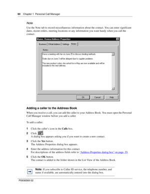 Page 6060Chapter 1 Personal Call Manager
P0936569 02
 
Note
Use the Note tab to record miscellaneous information about the contact. You can enter significant 
dates, recent orders, meeting locations or any information you want handy when you call the 
contact.
Adding a caller to the Address Book
When you receive a call, you can add the caller to your Address Book. You must open the Personal 
Call Manager window before you add a caller.
To add a caller:
1Click the caller’s icon in the Calls box.
2Click .
A...
