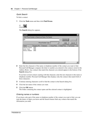 Page 6262Chapter 1 Personal Call Manager
P0936569 02
 
Quick Search
To find a contact:
1Click the Tools menu and then click Find Person.
or 
Click .
The Search dialog box appears.
2Enter the first character of the name or telephone number of the contact you want to find.
Personal Call Manager compares the letter or number you entered to the contacts stored in the 
Address Book. Any contacts that match the character you entered appear in the bottom of the 
Search dialog box.
If you have several contacts starting...