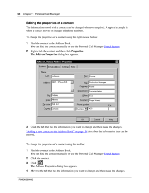 Page 6464Chapter 1 Personal Call Manager
P0936569 02
 
Editing the properties of a contact
The information stored with a contact can be changed whenever required. A typical example is 
when a contact moves or changes telephone numbers.
To change the properties of a contact using the right mouse button:
1Find the contact in the Address Book.
You can find the contact manually or use the Personal Call Manager Search feature
.
2Right-click the contact and then click Properties.
The Address Properties dialog box...