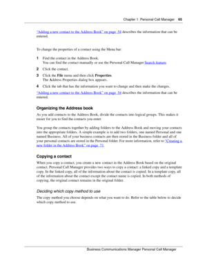 Page 65Chapter 1 Personal Call Manager65
B usin ess C om mun ic a tio ns  Ma nag er Pe rs on al C all M ana ger
 
“
Adding a new contact to the Address Book” on page  54 describes the information that can be 
entered.
To change the properties of a contact using the Menu bar:
1 Find the contact in the Address Book. 
You can find the contact manually or use the Personal Call Manager  Search feature
.
2 Click the contact.
3 Click the  File menu and then click  Properties.
The  Address Properties dialog box...