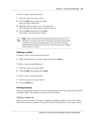 Page 69Chapter 1 Personal Call Manager69
B usin ess C om mun ic a tio ns  Ma nag er Pe rs on al C all M ana ger
 
To move a contact using the Menu bar:
1 Click the contact you want to move.
2 Click the  Edit menu and then click  Cut.
The icon for the contact dims.
3 Open the folder you want to move the contact into.
The contents of the folder appears in the List View box.
4 Click the  Edit menu and then click  Paste.
The contact is moved to the new folder.
Deleting a contact
To delete a contact using the right...