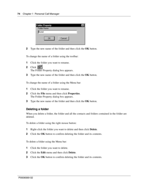 Page 7474Chapter 1 Personal Call Manager
P0936569 02
 
2Type the new name of the folder and then click the OK button.
To change the name of a folder using the toolbar:
1Click the folder you want to rename.
2Click .
The Folder Property dialog box appears.
3Type the new name of the folder and then click the OK button.
To change the name of a folder using the Menu bar:
1Click the folder you want to rename.
2Click the File menu and then click Properties.
The Folder Property dialog box appears.
3Type the new name of...