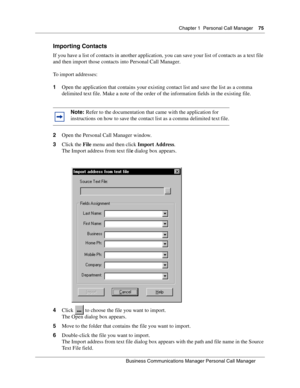 Page 75Chapter 1 Personal Call Manager75
B usin ess C om mun ic a tio ns  Ma nag er Pe rs on al C all M ana ger
 
Importing Contacts
If you have a list of contacts in another application, you can save your list of contacts as a text file 
and then import those contacts into Personal Call Manager.
To import addresses:
1 Open the application that contains your existing contact list and save the list as a comma 
delimited text file. Make a note of the order of the information fields in the existing file.
2 Open...