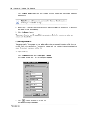 Page 7676Chapter 1 Personal Call Manager
P0936569 02
 
7Click the Last Name list box and then click the text field number that contains the last name 
information.
8Repeat step 7 for each of the information fields. Choose None if the information for the field is 
not in the file you are importing.
9Click the Import button.
The contacts from the text file are added to your Address Book. You can now move the new 
contacts into their folders.
Exporting Contacts
You can save all of the contacts in your Address Book...