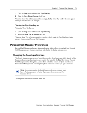 Page 79Chapter 1 Personal Call Manager79
B usin ess C om mun ic a tio ns  Ma nag er Pe rs on al C all M ana ger
 
1 Click the  Help menu and then click  Tip of the Day.
2 Clear the  Show Tips at Startup  check box.
When the Show Tips at Startup check box is empty, the Tip of the Day window does not appear 
when you start Personal Call Manager.
Turning the Tip of the Day on
To turn the Tip of the Day on:
1 Click the  Help menu and then click  Tip of the Day.
2 Select the  Show Tips at Startup  check box.
When...