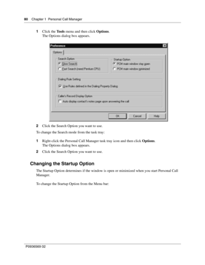 Page 8080Chapter 1 Personal Call Manager
P0936569 02
 
1Click the Tools menu and then click Options.
The Options dialog box appears.
2Click the Search Option you want to use.
To change the Search mode from the task tray:
1Right-click the Personal Call Manager task tray icon and then click Options.
The Options dialog box appears.
2Click the Search Option you want to use.
Changing the Startup Option
The Startup Option determines if the window is open or minimized when you start Personal Call 
Manager.
To change...