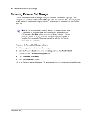 Page 8484Chapter 1 Personal Call Manager
P0936569 02
 
Removing Personal Call Manager
You can remove Personal Call Manager from your computer. For example, if you get a new 
computer you want to move Personal Call Manager to the new computer. The Uninstall program 
makes sure all of the files that comprise Personal Call Manager are removed from the computer 
hard disk.
To remove the Personal Call Manager software:
1Make sure you have quit Personal Call Manager.
2Click the Windows Start button, point to Settings...