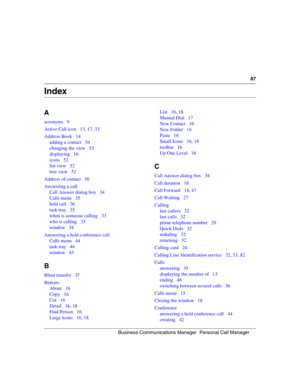 Page 87Busine ss Co mmu nic at ions  M ana ger   P ers o n al  Ca ll  M an ager
87
 
Index
A
acronyms 9
Active Call icon 13, 17, 33
Address Book 14
adding a contact 54
changing the view 52
displaying 16
icons 52
list view 52
tree view 52
Address of contact 56
Answering a call Call Answer dialog box 34
Calls menu 35
held call 36
task tray 35
when is someone calling 33
who is calling 33
window 34
Answering a held conference call Calls menu 44
task tray 44
window 43
B
Blind transfer 37
ButtonsAbout 16
Copy 16
Cut...