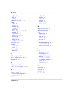 Page 8888Index
P0936569 02
ending 45
hold 43
splitting 44
Conference Call icon 13, 17
Contact
adding 54
address 56
changing 64
copying 65, 67
cutting 69
default telephone number 58
deleting 69
e-mail address 57
finding 39, 40, 48, 61
moving 68
name 56
pasting 67, 69
telephone number 56
conventions, text 9
Copying
contact 65
folders 72
Current Calls box 14
displaying 17
D
Dialing properties 19
Do Not Disturb (DND) 18, 47
Duration, call 18
E
E-Mail Address 57
Exiting Personal Call Manager 83
F
Finding a contact...