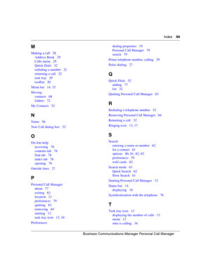 Page 89Index89
B usin e ss  C omm unic a tio ns Ma nager  P ers onal  C all Ma nag er
 
M
Making a call 28
Address Book 29
Calls menu 29
Quick Dials 32
redialing a number 32
returning a call 32
task tray 29
toolbar 30
Menu bar 14, 15
Moving contacts 68
folders 72
My Contacts 52
N
Name 56
New Call dialog box 33
O
On-line help accessing 78
contents tab 78
find tab 78
index tab 78
opening 78
Outside lines 27
P
Personal Call Manager about 77
exiting 83
location 21
preferences 79
quitting 83
removing 84
starting 12...