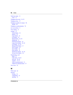 Page 9090Index
P0936569 02
Task tray menu 13
icons 13
Telephone line used 18, 19
Telephone lines 27
Telephone number of contact 56
default 58
Telephone synchronization 78
text conventions 9
Tone dialing 27
Toolbar 14
About button 16
buttons 16
Copy button 16
Cut button 16
Detail button 16, 18
displaying 15
Find Person button 16
Large Icons button 16, 18
List button 16, 18
Manual Dial button 17
New Contact 16
New Folder 16
Paste button 16
Small Icons button 16, 18
Up one level button 16
Transferring a call
blind...