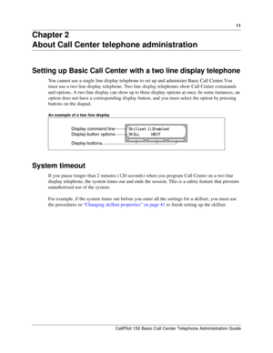 Page 1111
CallPilot 150 Basic Call Center Telephone Administration Guide
Chapter 2
About Call Center telephone administration
Setting up Basic Call Center with a two line display telephone
You cannot use a single line display telephone to set up and administer Basic Call Center. You 
must use a two line display telephone. Two line display telephones show Call Center commands 
and options. A two line display can show up to three display options at once. In some instances, an 
option does not have a corresponding...