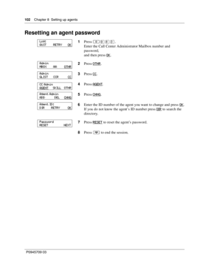 Page 102102    Chapter 8  Setting up agents
P0945709 03
Resetting an agent password
1Press ≤·°‹.
Enter the Call Center Administrator Mailbox number and 
password,
and then press OK
.
2Press OTHR
.
3Press CC
.
4Press AGENT
.
5Press CHNG
.
6Enter the ID number of the agent you want to change and press OK
.
If you do not know the agent’s ID number press DI R
 to search the 
directory.
7Press RESET
 to reset the agent’s password.
8Press ® to end the session.
Log:
QUIT        RETRY       OK
Admin
MBOX        AA...