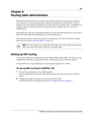 Page 103103
CallPilot 150 Basic Call Center Telephone Administration Guide
Chapter 9
Routing table administration
Routing tables determine how the system answers, holds and routes incoming calls to agents in 
your call center. You set up routing tables to handle incoming calls for each skillset. A call in a 
skillset receives the treatment specified by the routing table. The treatment can be a combination of 
greetings, transfers, and being on hold. If an agent becomes available, the call is sent to the...