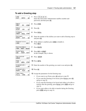 Page 107Chapter 9  Routing table administration    107
CallPilot 150 Basic Call Center Telephone Administration Guide
To add a Greeting step
1Press ≤·°‹.
Enter the Call Center Administrator mailbox number and 
password, and then press OK
.
2Press OTHR
.
3Press CC
.
4Press SKILL
.
5Enter the number of the skillset you want to add a Greeting step to 
and press OK
.
6If the skillset is enabled, press CHNG
 to disable it.
Press NEXT
.
7Press ROUTE
.
8Press DAY
 or NIGHT.
In this example, Day is shown.
9Press  SETUP...