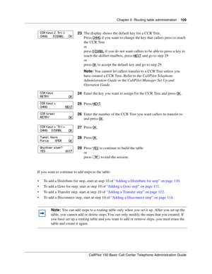 Page 109Chapter 9  Routing table administration    109
CallPilot 150 Basic Call Center Telephone Administration Guide
If you want to continue to add steps to the table:
To add a Distribute for step, start at step 10 of “Adding a Distribute for step” on page 110.
To add a Goto for step, start at step 10 of “Adding a Goto step” on page 111.
To add a Transfer step, start at step 10 of “Adding a Transfer step” on page 112.
To add a Disconnect step, start at step 10 of “Adding a Disconnect step” on page 114....