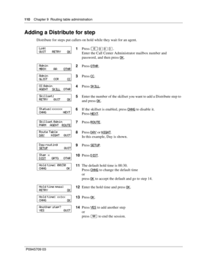 Page 110110    Chapter 9  Routing table administration
P0945709 03
Adding a Distribute for step
Distribute for steps put callers on hold while they wait for an agent.
1Press 
≤·°‹.
Enter the Call Center Administrator mailbox number and 
password, and then press OK
.
2Press OTHR
.
3Press CC
.
4Press SKILL
.
5Enter the number of the skillset you want to add a Distribute step to 
and press OK
.
6If the skillset is enabled, press CHNG
 to disable it.
Press NEXT
.
7Press ROUTE
.
8Press DAY
 or NIGHT.
In this example,...