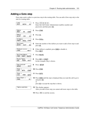 Page 111Chapter 9  Routing table administration    111
CallPilot 150 Basic Call Center Telephone Administration Guide
Adding a Goto step
Goto steps send a caller to a previous step in the routing table. You can add a Goto step only to the 
end of a routing table.
1Press 
≤·°‹.
Enter the Call Center Administrator mailbox number and 
password, and then press OK
.
2Press OTHR
.
3Press CC
.
4Press SKILL
.
5Enter the number of the skillset you want to add a Goto step to and 
press OK
.
6If the skillset is enabled,...