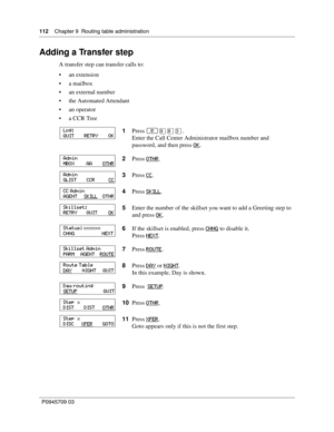 Page 112112    Chapter 9  Routing table administration
P0945709 03
Adding a Transfer step
A transfer step can transfer calls to:
an extension
a mailbox
an external number
the Automated Attendant
an operator
a CCR Tree
1Press 
≤·°‹.
Enter the Call Center Administrator mailbox number and 
password, and then press OK
.
2Press OTHR
.
3Press CC
.
4Press SKILL
.
5Enter the number of the skillset you want to add a Greeting step to 
and press OK
.
6If the skillset is enabled, press CHNG
 to disable it.
Press NEXT...