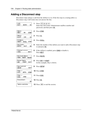 Page 114114    Chapter 9  Routing table administration
P0945709 03
Adding a Disconnect step
Disconnect steps release a call from the skillset it is in. If the first step in a routing table is a 
Disconnect step, Call Center does not answer the line.
1Press 
≤·°‹.
Enter the Call Center Administrator mailbox number and 
password, and then press OK
.
2Press OTHR
.
3Press CC
.
4Press SKILL
.
5Enter the number of the skillset you want to add a Disconnect step 
to and press OK
.
6If the skillset is enabled, press...