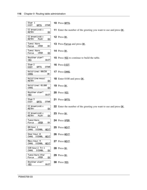 Page 116116    Chapter 9  Routing table administration
P0945709 03
10Press GRTG.
11Enter the number of the greeting you want to use and press OK
.
12Press OK
.
13Press Force
 and press OK.
14Press OK
.
15Press YES
 to continue to build the table.
16Press DIST
.
17Press CHNG
.
18Enter 0100 and press OK
.
19Press OK
.
20Press YES
.
21Press GRTG
.
22Enter the number of the greeting you want to use and press OK
.
23Press OK
.
24Press XFER
.
25Press NEXT
.
26Press NEXT
.
27Press NEXT
.
28Press OK
.
29Press OK
....