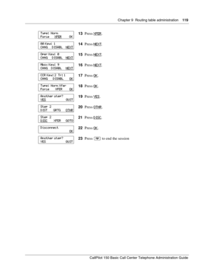 Page 119Chapter 9  Routing table administration    119
CallPilot 150 Basic Call Center Telephone Administration Guide
13Press XFER.
14Press NEXT
.
15Press NEXT
.
16Press NEXT
.
17Press OK
.
18Press OK
.
19Press YES
.
20Press OTHR
.
21Press DISC
.
22Press OK
.
23Press ® to end the session
Type:  Norm
Force      XFER         OK
AA Key:  1
CHNG     DISABL    NEXT
Oper Key:  0
CHNG     DISABL    NEXT
Mbox Key:  9
CHNG    DISABL     NEXT
CCR Key: 2  Tr: 1
CHNG      DISABL       OK
Type:  Norm Xfer
Force       XFER...